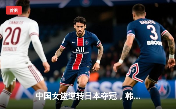 中国女篮逆转日本夺冠，韩旭独揽24分荣膺MVP