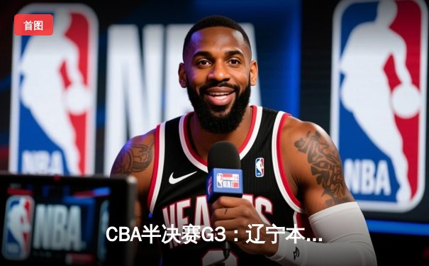 CBA半决赛G3：辽宁本钢逆转广东宏远，赵继伟关键三分定乾坤