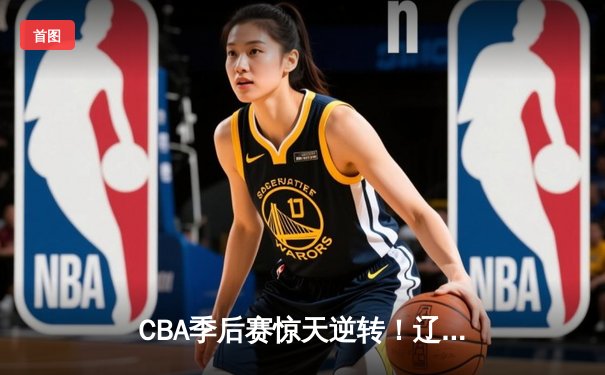 CBA季后赛惊天逆转！辽宁本钢加时险胜广东宏远，赵继伟砍下33分创生涯新高